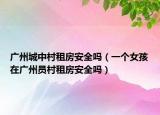 广州城中村租房安全吗（一个女孩在广州员村租房安全吗）