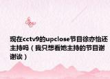 现在cctv9的upclose节目徐亦怡还主持吗（我只想看她主持的节目谢谢诶）