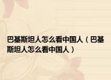 巴基斯坦人怎么看中国人（巴基斯坦人怎么看中国人）