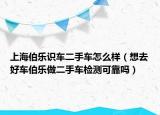 上海伯乐识车二手车怎么样（想去好车伯乐做二手车检测可靠吗）