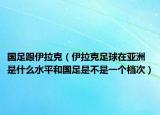 国足跟伊拉克（伊拉克足球在亚洲是什么水平和国足是不是一个档次）