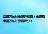 幸福万年长电视连续剧（电视剧幸福万年长豆瓣评分）