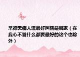 常德无痛人流最好医院是哪家（在我心不管什么都要最好的这个也除外）