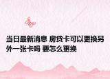 当日最新消息 房贷卡可以更换另外一张卡吗 要怎么更换