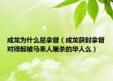 成龙为什么是拿督（成龙获封拿督对得起被马来人屠杀的华人么）