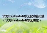华为freebuds4i怎么配对新设备（华为freebuds4i怎么切歌）