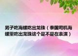 男子吃海螺吃出龙珠（泰国司机海螺里吃出龙珠这个是不是在表演）