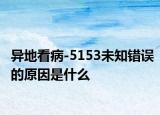 异地看病-5153未知错误的原因是什么