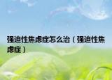 强迫性焦虑症怎么治（强迫性焦虑症）