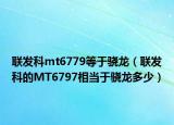 联发科mt6779等于骁龙（联发科的MT6797相当于骁龙多少）