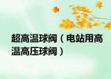 超高温球阀（电站用高温高压球阀）