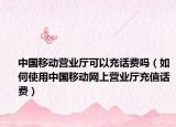 中国移动营业厅可以充话费吗（如何使用中国移动网上营业厅充值话费）