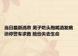 当日最新消息 男子吃头孢喝酒发病追停警车求救 险些失去生命