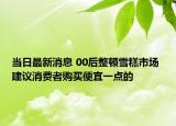 当日最新消息 00后整顿雪糕市场 建议消费者购买便宜一点的