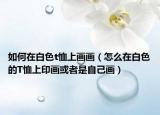 如何在白色t恤上画画（怎么在白色的T恤上印画或者是自己画）
