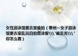 女性游泳馆更衣室偷拍（泰州一女子游泳馆更衣室乱玩自拍致泳客\