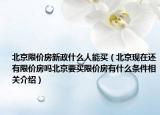 北京限价房新政什么人能买（北京现在还有限价房吗北京要买限价房有什么条件相关介绍）