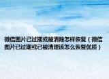 微信图片已过期或被清除怎样恢复（微信图片已过期或已被清理该怎么恢复优质）