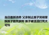 当日最新消息 父亲制止孩子哭闹掌掴孩子致死获刑 孩子被活活打死太可怜