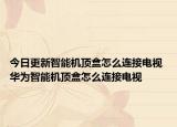 今日更新智能机顶盒怎么连接电视 华为智能机顶盒怎么连接电视