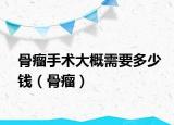 骨瘤手术大概需要多少钱（骨瘤）