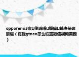 opporeno3寰俊瑙嗛缇庨鎬庝箞璁剧疆（真我gtneo怎么设置微信视频美颜）