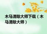 木马清除大师下载（木马清除大师）