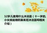 12岁儿童用什么沐浴露（十一岁的,小女孩能用欧嘉莱尼沐浴露吗相关介绍）
