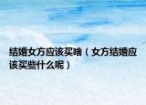 结婚女方应该买啥（女方结婚应该买些什么呢）