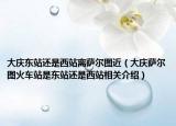 大庆东站还是西站离萨尔图近（大庆萨尔图火车站是东站还是西站相关介绍）