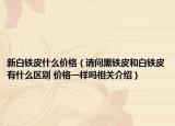 新白铁皮什么价格（请问黑铁皮和白铁皮有什么区别 价格一样吗相关介绍）