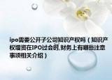 ipo需要公开子公司知识产权吗（知识产权增资在IPO过会时,财务上有哪些注意事项相关介绍）