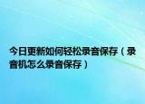 今日更新如何轻松录音保存（录音机怎么录音保存）
