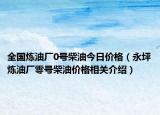 全国炼油厂0号柴油今日价格（永坪炼油厂零号柴油价格相关介绍）