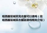 哈西服装城买完衣服可以退吗（在哈西服装城买衣服能退吗相关介绍）