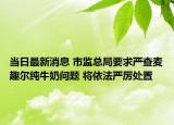 当日最新消息 市监总局要求严查麦趣尔纯牛奶问题 将依法严厉处置