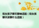 和女孩子聊天聊啥话题（和女孩聊天该聊什么话题）