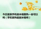 今日更新手机放冰箱散热一会可以吗（手机发热能放冰箱吗）