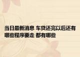 当日最新消息 车贷还完以后还有哪些程序要走 都有哪些