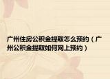 广州住房公积金提取怎么预约（广州公积金提取如何网上预约）