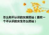 怎么和不认识的女孩搭讪（喜欢一个不认识的女生怎么搭讪）