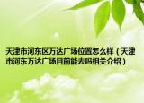 天津市河东区万达广场位置怎么样（天津市河东万达广场目前能去吗相关介绍）