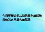 今日更新如何从微信黑名单解除 微信怎么从黑名单解除