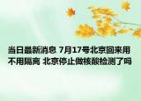 当日最新消息 7月17号北京回来用不用隔离 北京停止做核酸检测了吗