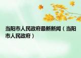 当阳市人民政府最新新闻（当阳市人民政府）