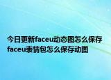 今日更新faceu动态图怎么保存 faceu表情包怎么保存动图