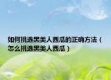 如何挑选黑美人西瓜的正确方法（怎么挑选黑美人西瓜）