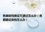 色弱体检换证不通过怎么办（色弱换证体检怎么办）