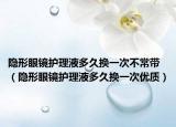 隐形眼镜护理液多久换一次不常带（隐形眼镜护理液多久换一次优质）