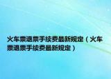 火车票退票手续费最新规定（火车票退票手续费最新规定）